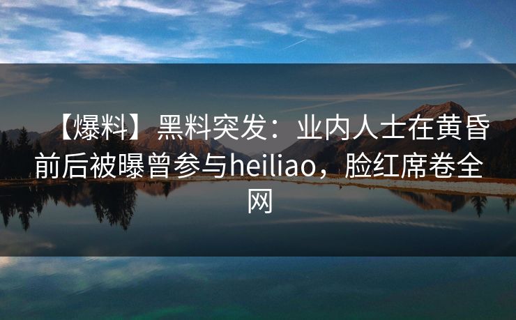 【爆料】黑料突发：业内人士在黄昏前后被曝曾参与heiliao，脸红席卷全网