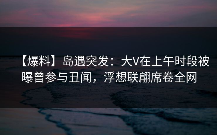 【爆料】岛遇突发：大V在上午时段被曝曾参与丑闻，浮想联翩席卷全网