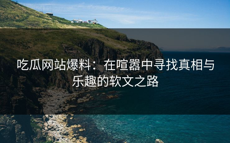 吃瓜网站爆料：在喧嚣中寻找真相与乐趣的软文之路
