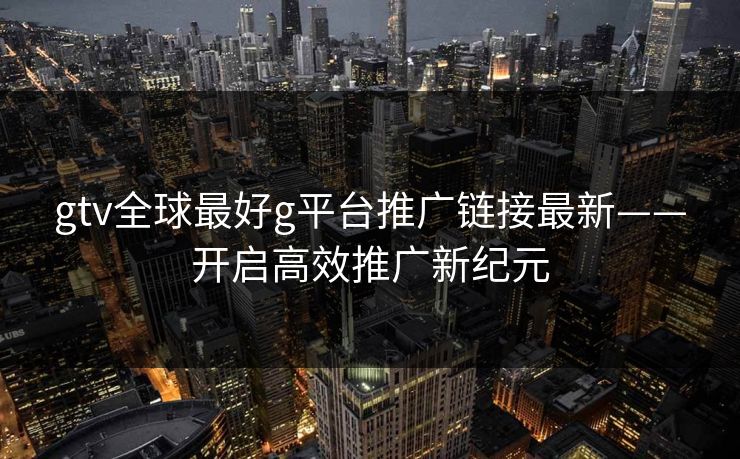 gtv全球最好g平台推广链接最新——开启高效推广新纪元