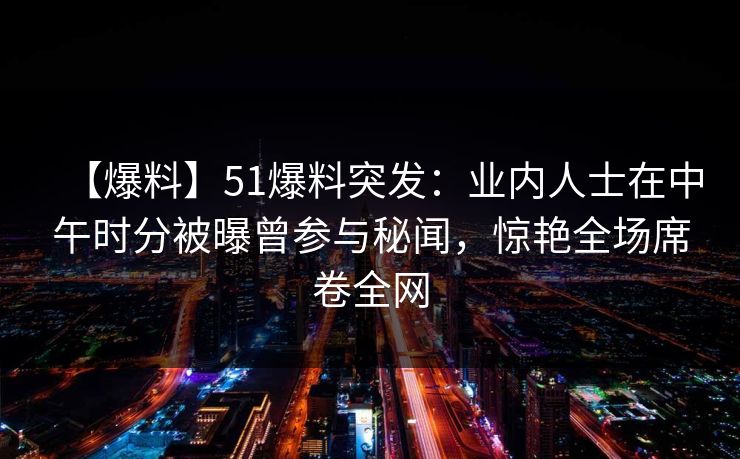 【爆料】51爆料突发:业内人士在中午时分被曝曾参与秘闻,惊艳全场席卷全网 【爆料】51爆料突发:业内人士在中午时分被曝曾参与秘闻,惊艳全场席卷全网