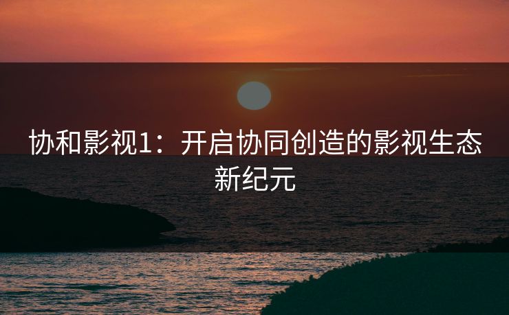协和影视1：开启协同创造的影视生态新纪元
