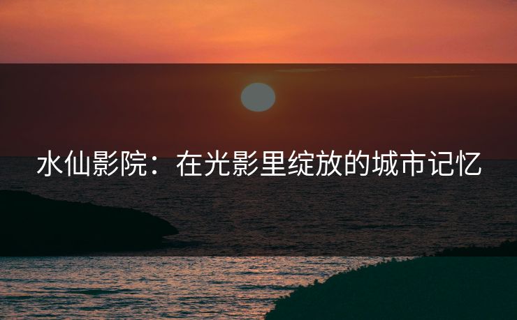 水仙影院：在光影里绽放的城市记忆
