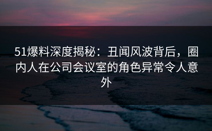 51爆料深度揭秘:丑闻风波背后,圈内人在公司会议室的角色异常令人意外 51爆料深度揭秘:丑闻风波背后,圈内人在公司会议室的角色异常令人意外