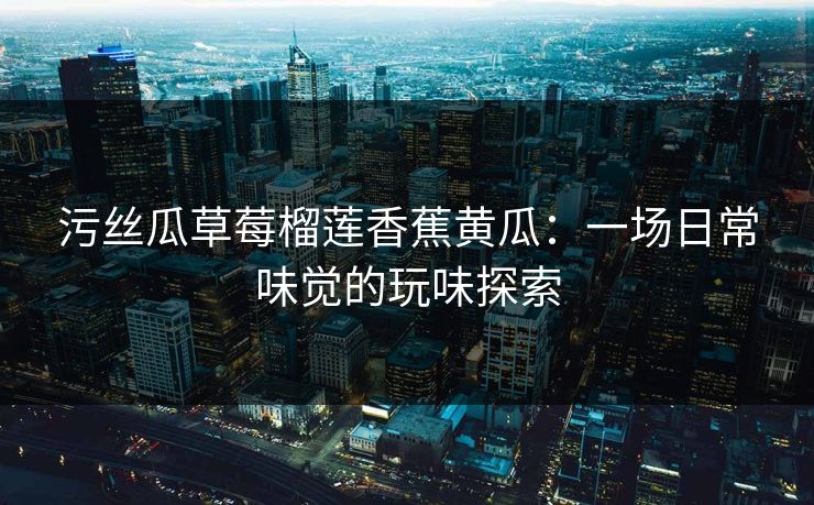 污丝瓜草莓榴莲香蕉黄瓜:一场日常味觉的玩味探索 污丝瓜草莓榴莲香蕉黄瓜:一场日常味觉的玩味探索