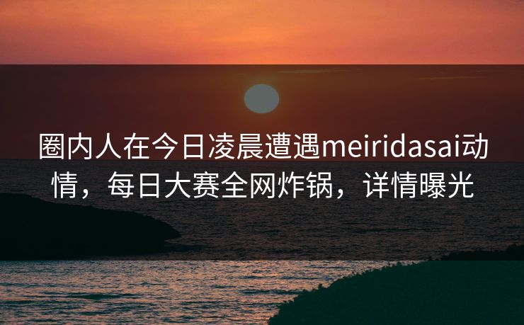 圈内人在今日凌晨遭遇meiridasai动情,每日大赛全网炸锅,详情曝光 圈内人在今日凌晨遭遇meiridasai动情,每日大赛全网炸锅,详情曝光