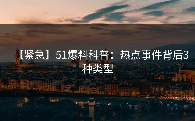 【紧急】51爆料科普：热点事件背后3种类型
