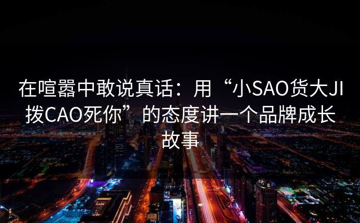 在喧嚣中敢说真话:用“小SAO货大JI拨CAO死你”的态度讲一个品牌成长故事 在喧嚣中敢说真话:用“小SAO货大JI拨CAO死你”的态度讲一个品牌成长故事