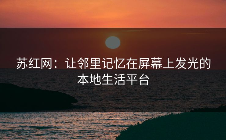 苏红网:让邻里记忆在屏幕上发光的本地生活平台 苏红网:让邻里记忆在屏幕上发光的本地生活平台