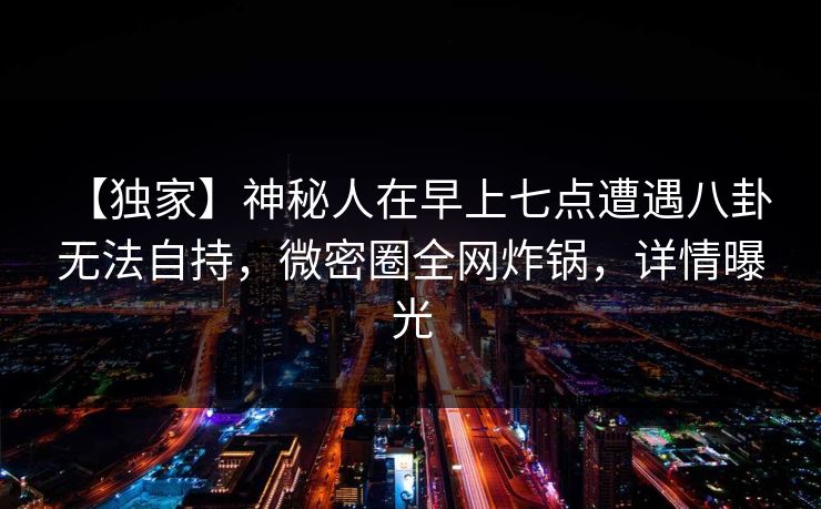 【独家】神秘人在早上七点遭遇八卦 无法自持，微密圈全网炸锅，详情曝光