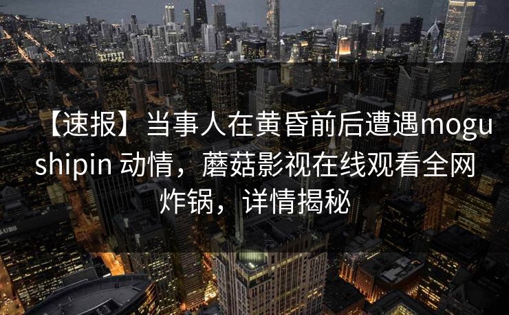 【速报】当事人在黄昏前后遭遇mogushipin 动情，蘑菇影视在线观看全网炸锅，详情揭秘