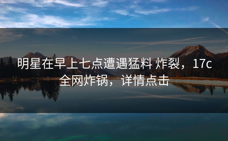 明星在早上七点遭遇猛料 炸裂，17c全网炸锅，详情点击