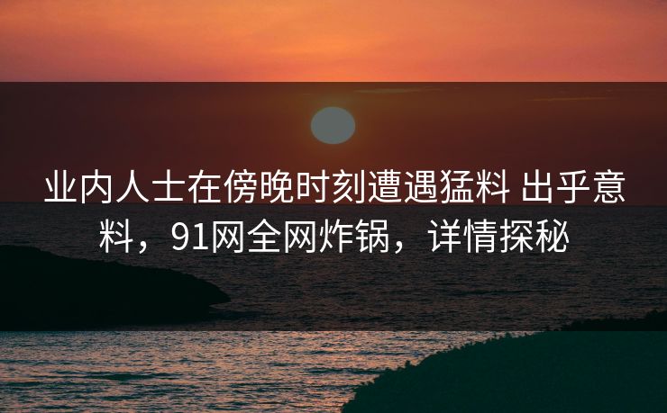 业内人士在傍晚时刻遭遇猛料 出乎意料，91网全网炸锅，详情探秘