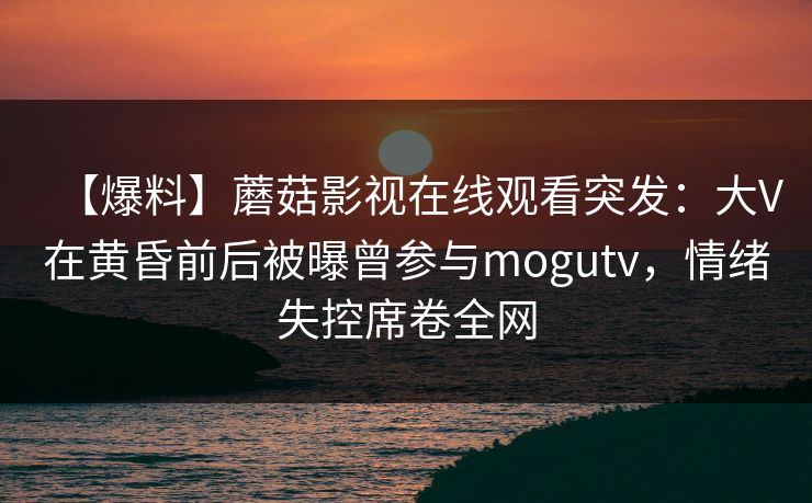 【爆料】蘑菇影视在线观看突发:大V在黄昏前后被曝曾参与mogutv,情绪失控席卷全网 【爆料】蘑菇影视在线观看突发:大V在黄昏前后被曝曾参与mogutv,情绪失控席卷全网