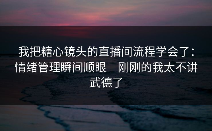 我把糖心镜头的直播间流程学会了：情绪管理瞬间顺眼｜刚刚的我太不讲武德了
