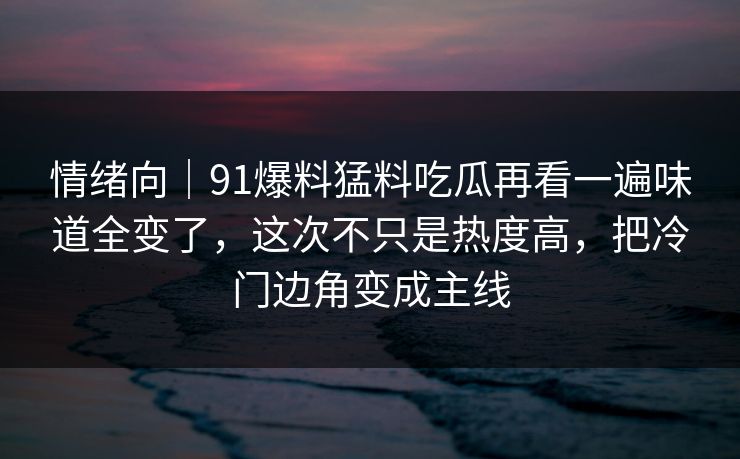 情绪向｜91爆料猛料吃瓜再看一遍味道全变了，这次不只是热度高，把冷门边角变成主线