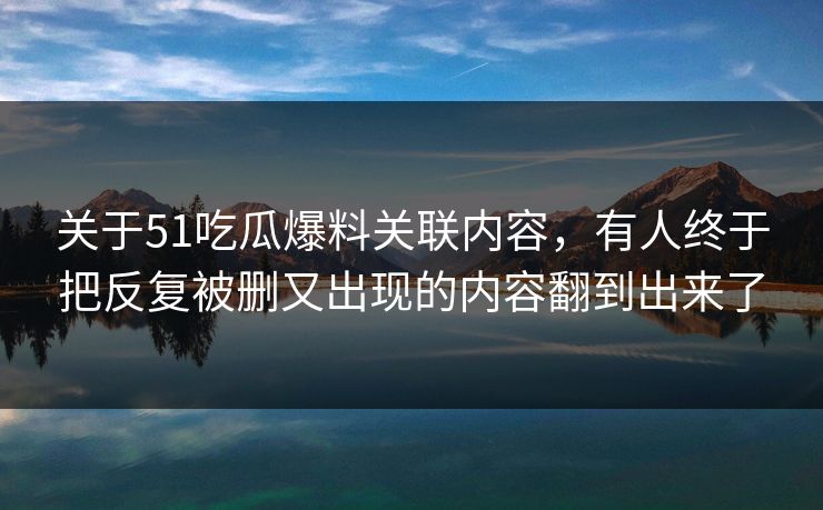 关于51吃瓜爆料关联内容,有人终于把反复被删又出现的内容翻到出来了 关于51吃瓜爆料关联内容,有人终于把反复被删又出现的内容翻到出来了